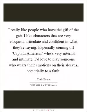 I really like people who have the gift of the gab. I like characters that are very eloquent, articulate and confident in what they’re saying. Especially coming off ‘Captain America,’ who’s very internal and intimate, I’d love to play someone who wears their emotions on their sleeves, potentially to a fault Picture Quote #1