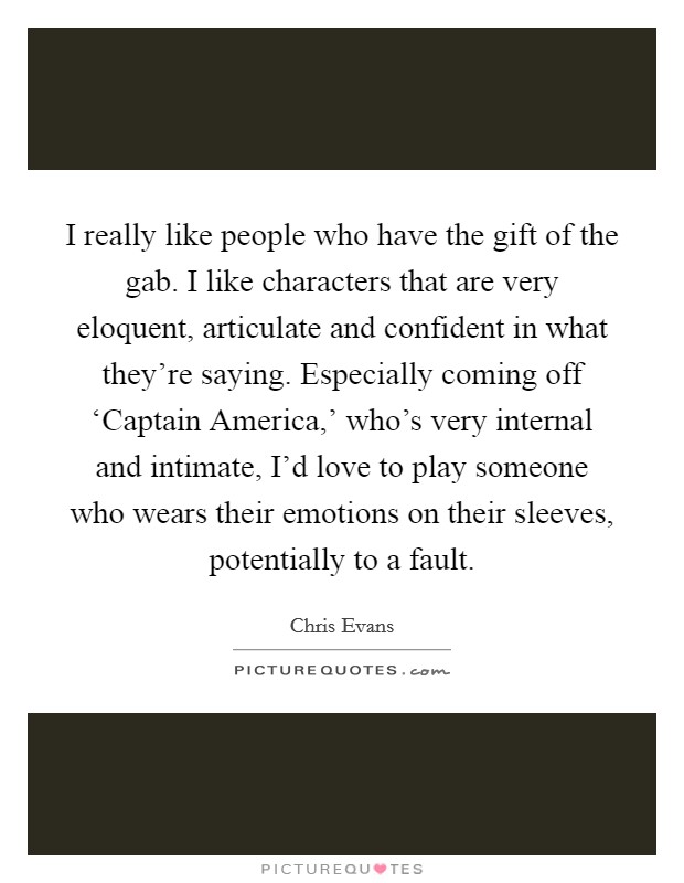 I really like people who have the gift of the gab. I like characters that are very eloquent, articulate and confident in what they're saying. Especially coming off ‘Captain America,' who's very internal and intimate, I'd love to play someone who wears their emotions on their sleeves, potentially to a fault. Picture Quote #1