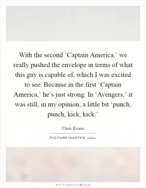With the second ‘Captain America,’ we really pushed the envelope in terms of what this guy is capable of, which I was excited to see. Because in the first ‘Captain America,’ he’s just strong. In ‘Avengers,’ it was still, in my opinion, a little bit ‘punch, punch, kick, kick.’ Picture Quote #1