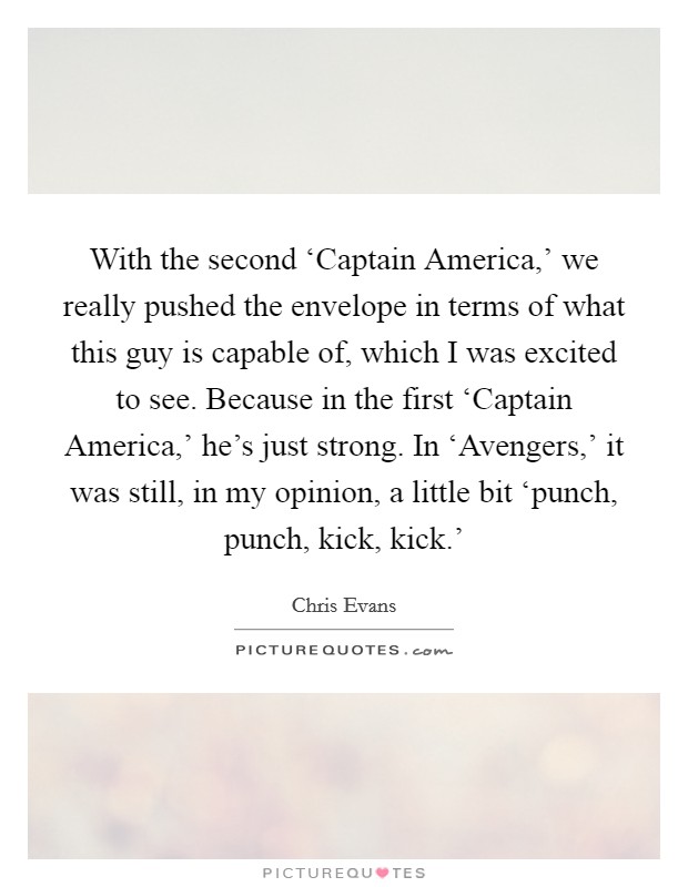 With the second ‘Captain America,' we really pushed the envelope in terms of what this guy is capable of, which I was excited to see. Because in the first ‘Captain America,' he's just strong. In ‘Avengers,' it was still, in my opinion, a little bit ‘punch, punch, kick, kick.' Picture Quote #1