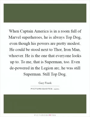 When Captain America is in a room full of Marvel superheroes, he is always Top Dog, even though his powers are pretty modest. He could be stood next to Thor, Iron Man, whoever. He is the one that everyone looks up to. To me, that is Superman, too. Even de-powered in the Legion arc, he was still Superman. Still Top Dog Picture Quote #1