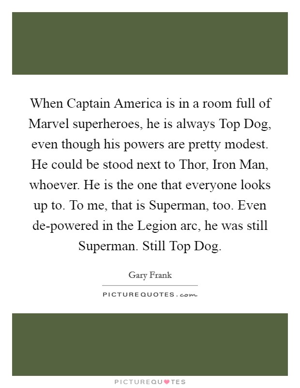 When Captain America is in a room full of Marvel superheroes, he is always Top Dog, even though his powers are pretty modest. He could be stood next to Thor, Iron Man, whoever. He is the one that everyone looks up to. To me, that is Superman, too. Even de-powered in the Legion arc, he was still Superman. Still Top Dog. Picture Quote #1