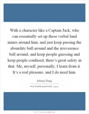 With a character like a Captain Jack, who can essentially set up these verbal land mines around him, and just keep passing the absurdity ball around and the irreverence ball around, and keep people guessing and keep people confused, there’s great safety in that. Me, myself, personally, I learn from it. It’s a real pleasure, and I do need him Picture Quote #1