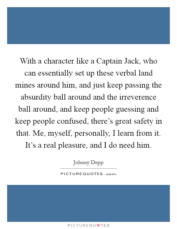 With a character like a Captain Jack, who can essentially set up these verbal land mines around him, and just keep passing the absurdity ball around and the irreverence ball around, and keep people guessing and keep people confused, there's great safety in that. Me, myself, personally, I learn from it. It's a real pleasure, and I do need him. Picture Quote #1