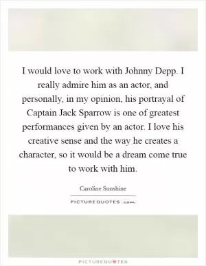 I would love to work with Johnny Depp. I really admire him as an actor, and personally, in my opinion, his portrayal of Captain Jack Sparrow is one of greatest performances given by an actor. I love his creative sense and the way he creates a character, so it would be a dream come true to work with him Picture Quote #1