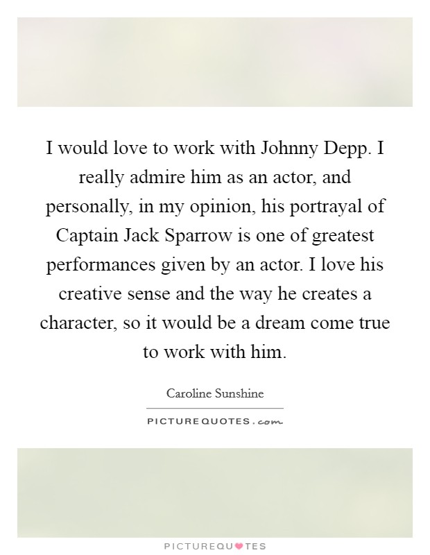 I would love to work with Johnny Depp. I really admire him as an actor, and personally, in my opinion, his portrayal of Captain Jack Sparrow is one of greatest performances given by an actor. I love his creative sense and the way he creates a character, so it would be a dream come true to work with him. Picture Quote #1