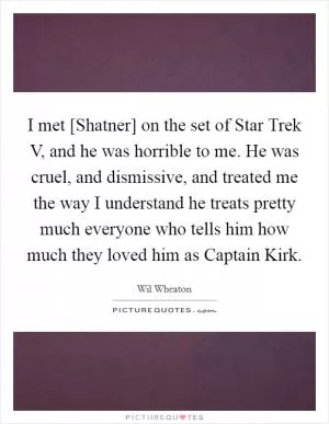 I met [Shatner] on the set of Star Trek V, and he was horrible to me. He was cruel, and dismissive, and treated me the way I understand he treats pretty much everyone who tells him how much they loved him as Captain Kirk Picture Quote #1
