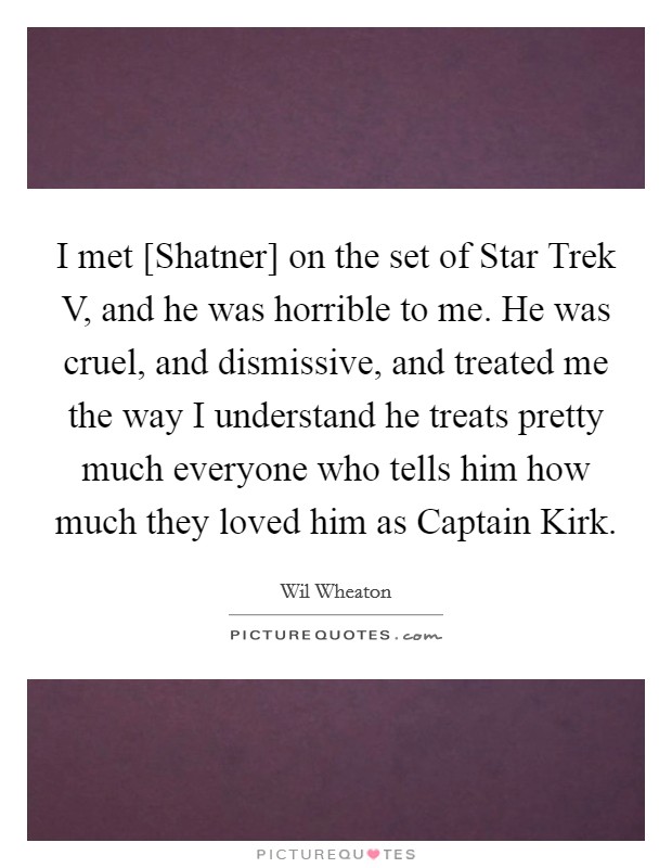 I met [Shatner] on the set of Star Trek V, and he was horrible to me. He was cruel, and dismissive, and treated me the way I understand he treats pretty much everyone who tells him how much they loved him as Captain Kirk. Picture Quote #1
