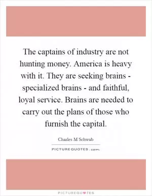 The captains of industry are not hunting money. America is heavy with it. They are seeking brains - specialized brains - and faithful, loyal service. Brains are needed to carry out the plans of those who furnish the capital Picture Quote #1