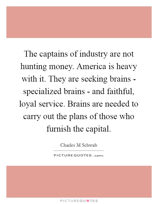 The captains of industry are not hunting money. America is heavy with it. They are seeking brains - specialized brains - and faithful, loyal service. Brains are needed to carry out the plans of those who furnish the capital. Picture Quote #1