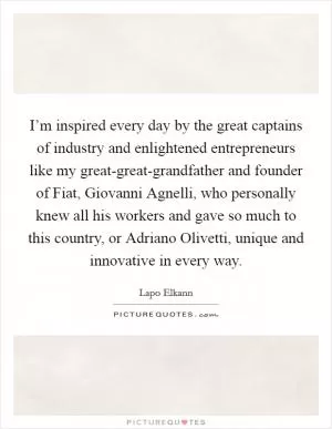 I’m inspired every day by the great captains of industry and enlightened entrepreneurs like my great-great-grandfather and founder of Fiat, Giovanni Agnelli, who personally knew all his workers and gave so much to this country, or Adriano Olivetti, unique and innovative in every way Picture Quote #1