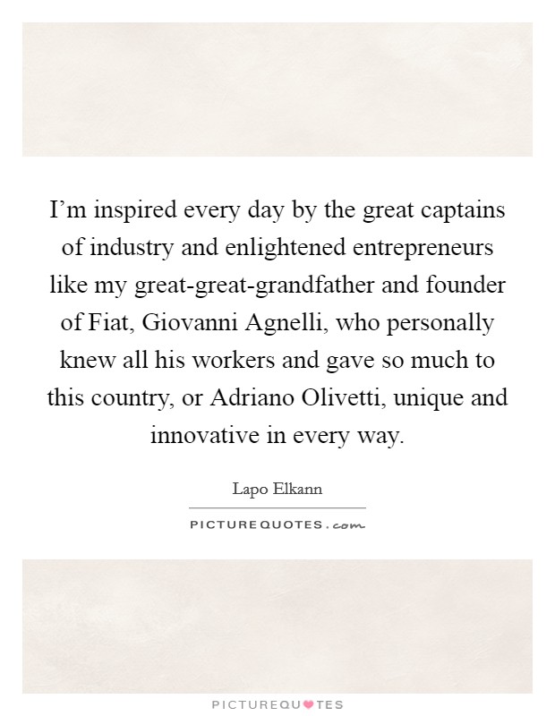 I'm inspired every day by the great captains of industry and enlightened entrepreneurs like my great-great-grandfather and founder of Fiat, Giovanni Agnelli, who personally knew all his workers and gave so much to this country, or Adriano Olivetti, unique and innovative in every way. Picture Quote #1