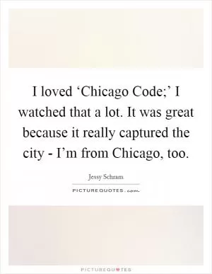 I loved ‘Chicago Code;’ I watched that a lot. It was great because it really captured the city - I’m from Chicago, too Picture Quote #1