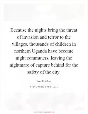 Because the nights bring the threat of invasion and terror to the villages, thousands of children in northern Uganda have become night commuters, leaving the nightmare of capture behind for the safety of the city Picture Quote #1