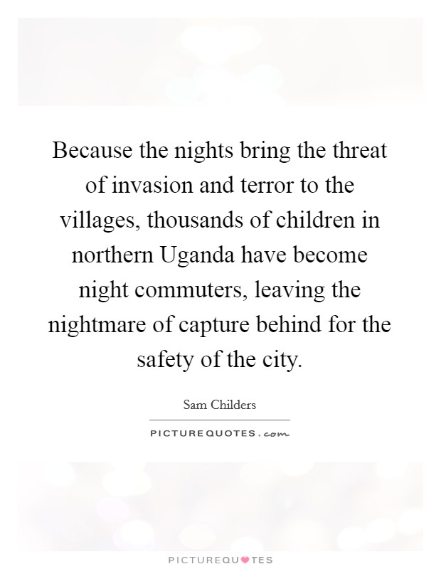 Because the nights bring the threat of invasion and terror to the villages, thousands of children in northern Uganda have become night commuters, leaving the nightmare of capture behind for the safety of the city. Picture Quote #1