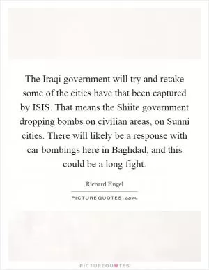The Iraqi government will try and retake some of the cities have that been captured by ISIS. That means the Shiite government dropping bombs on civilian areas, on Sunni cities. There will likely be a response with car bombings here in Baghdad, and this could be a long fight Picture Quote #1