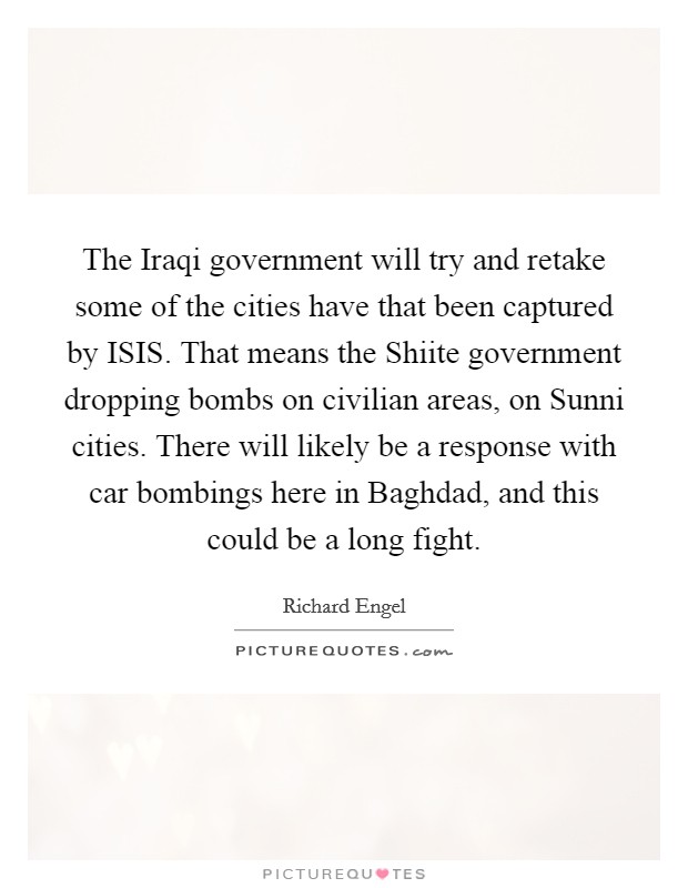 The Iraqi government will try and retake some of the cities have that been captured by ISIS. That means the Shiite government dropping bombs on civilian areas, on Sunni cities. There will likely be a response with car bombings here in Baghdad, and this could be a long fight. Picture Quote #1
