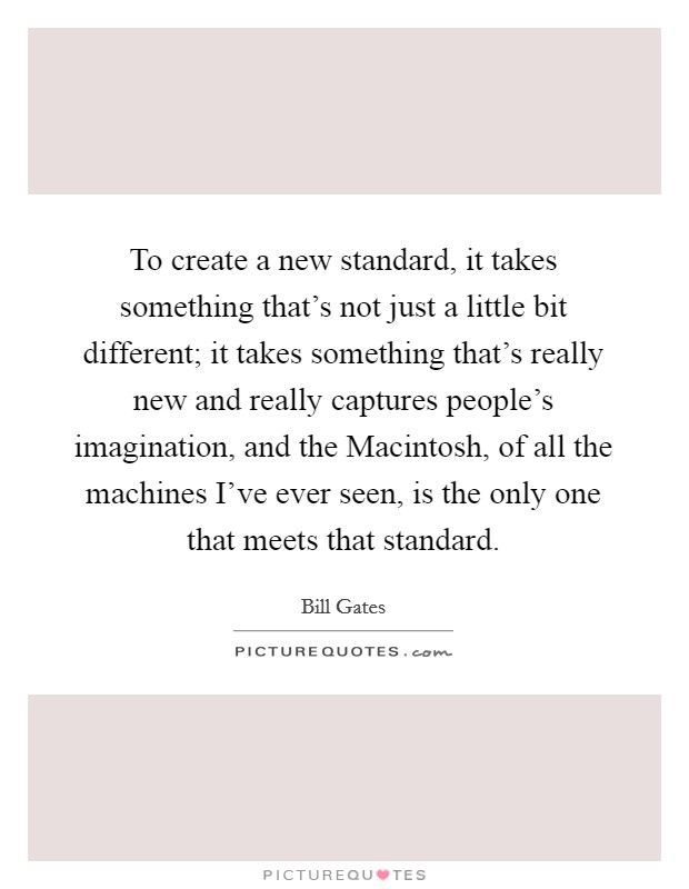 To create a new standard, it takes something that's not just a little bit different; it takes something that's really new and really captures people's imagination, and the Macintosh, of all the machines I've ever seen, is the only one that meets that standard. Picture Quote #1
