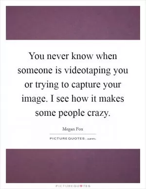 You never know when someone is videotaping you or trying to capture your image. I see how it makes some people crazy Picture Quote #1