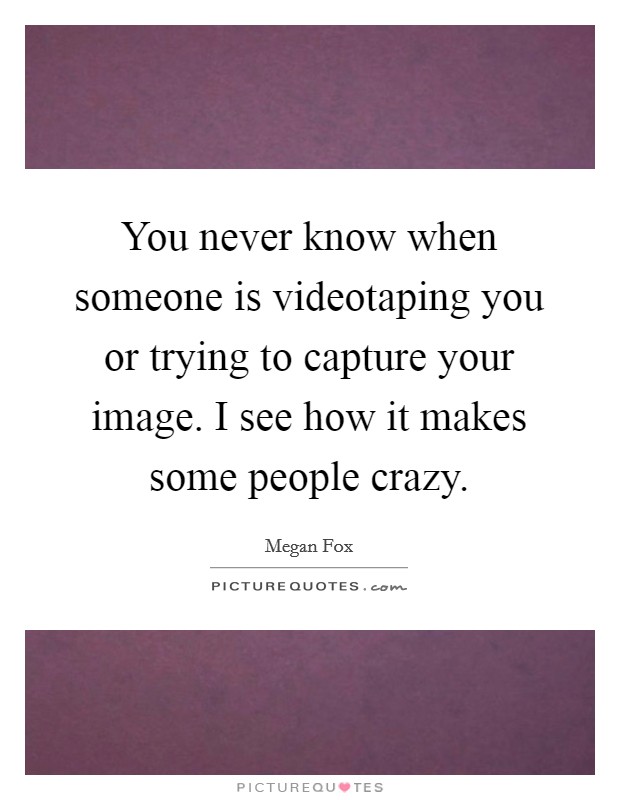 You never know when someone is videotaping you or trying to capture your image. I see how it makes some people crazy. Picture Quote #1