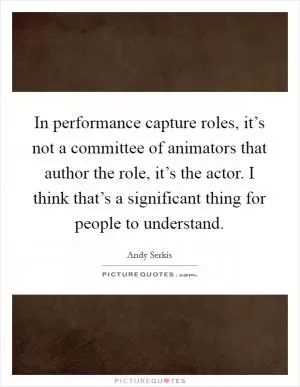 In performance capture roles, it’s not a committee of animators that author the role, it’s the actor. I think that’s a significant thing for people to understand Picture Quote #1