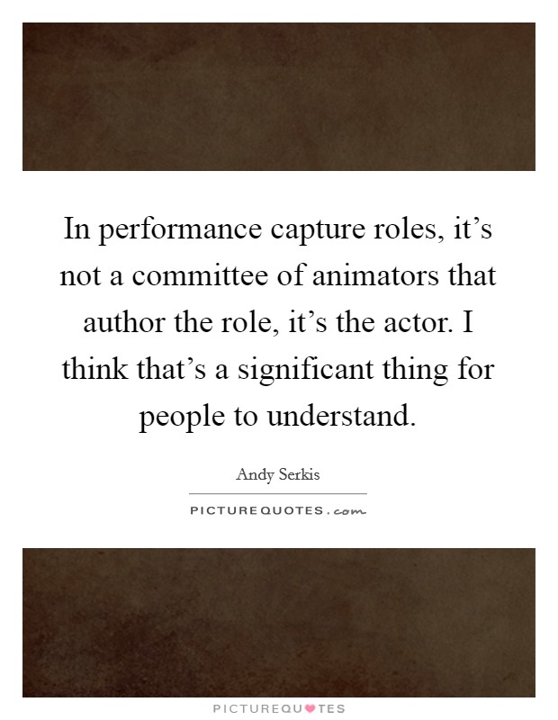 In performance capture roles, it's not a committee of animators that author the role, it's the actor. I think that's a significant thing for people to understand. Picture Quote #1