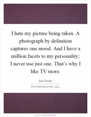 I hate my picture being taken. A photograph by definition captures one mood. And I have a million facets to my personality; I never use just one. That’s why I like TV more Picture Quote #1