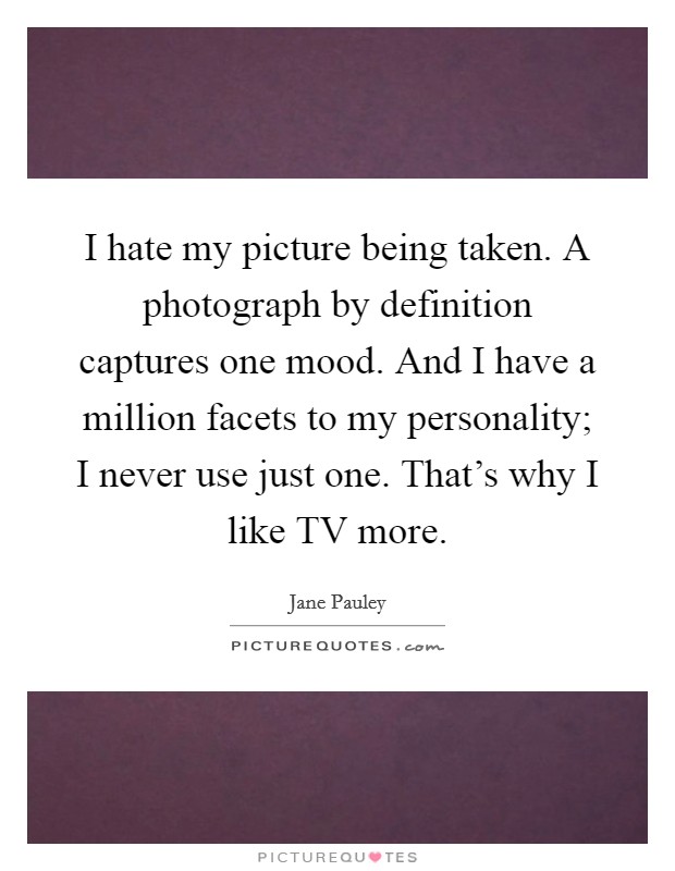 I hate my picture being taken. A photograph by definition captures one mood. And I have a million facets to my personality; I never use just one. That's why I like TV more. Picture Quote #1