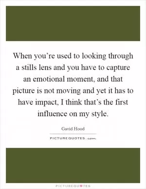 When you’re used to looking through a stills lens and you have to capture an emotional moment, and that picture is not moving and yet it has to have impact, I think that’s the first influence on my style Picture Quote #1