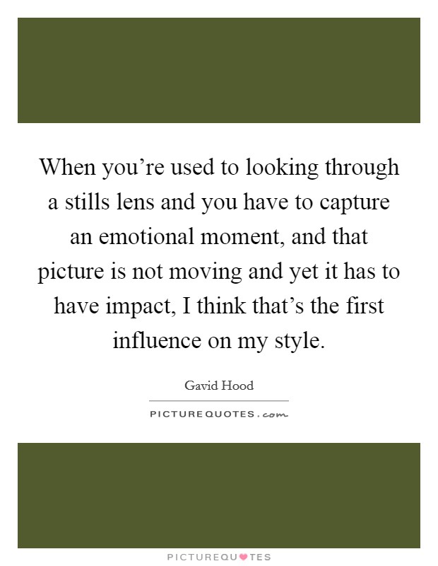 When you're used to looking through a stills lens and you have to capture an emotional moment, and that picture is not moving and yet it has to have impact, I think that's the first influence on my style. Picture Quote #1