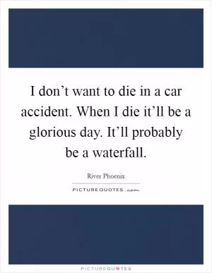 I don’t want to die in a car accident. When I die it’ll be a glorious day. It’ll probably be a waterfall Picture Quote #1