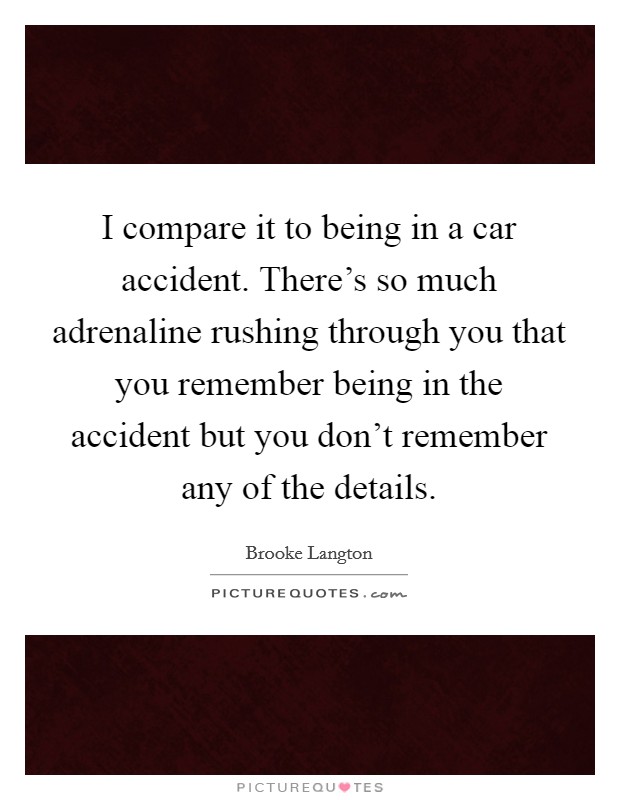 I compare it to being in a car accident. There's so much adrenaline rushing through you that you remember being in the accident but you don't remember any of the details. Picture Quote #1