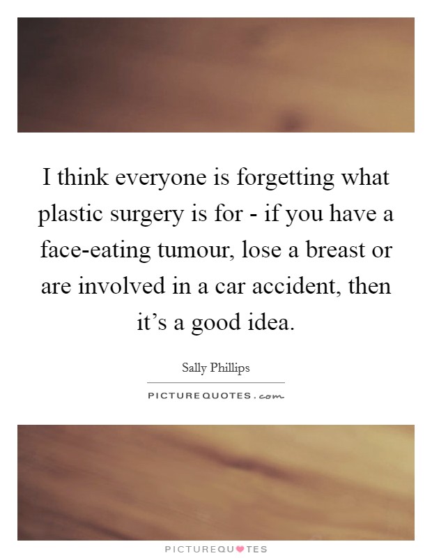 I think everyone is forgetting what plastic surgery is for - if you have a face-eating tumour, lose a breast or are involved in a car accident, then it's a good idea. Picture Quote #1