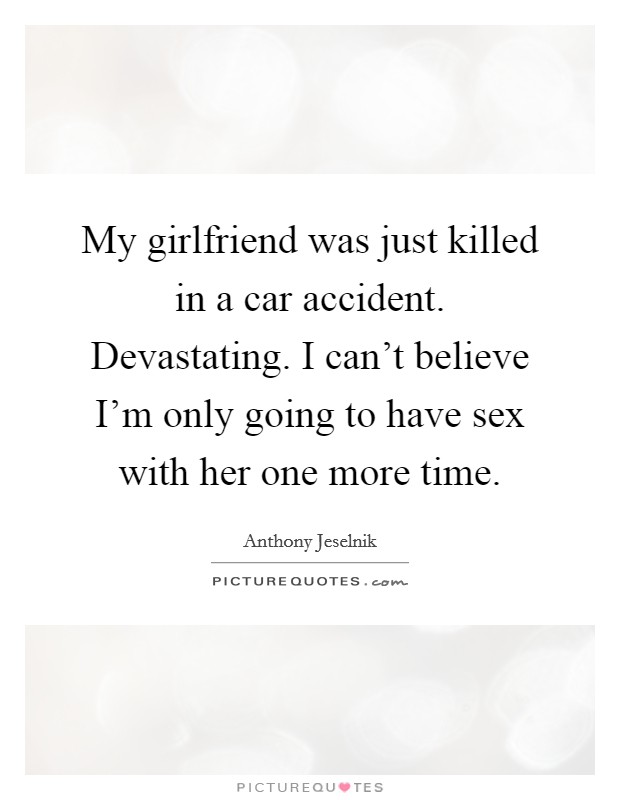 My girlfriend was just killed in a car accident. Devastating. I can't believe I'm only going to have sex with her one more time. Picture Quote #1
