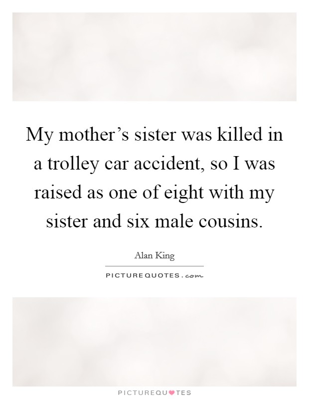My mother's sister was killed in a trolley car accident, so I was raised as one of eight with my sister and six male cousins. Picture Quote #1