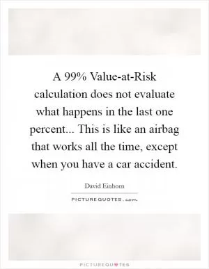 A 99% Value-at-Risk calculation does not evaluate what happens in the last one percent... This is like an airbag that works all the time, except when you have a car accident Picture Quote #1