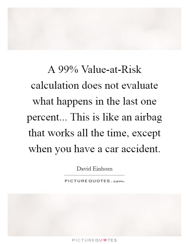 A 99% Value-at-Risk calculation does not evaluate what happens in the last one percent... This is like an airbag that works all the time, except when you have a car accident. Picture Quote #1