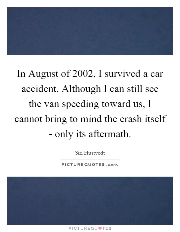 In August of 2002, I survived a car accident. Although I can still see the van speeding toward us, I cannot bring to mind the crash itself - only its aftermath. Picture Quote #1