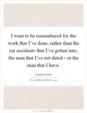 I want to be remembered for the work that I’ve done, rather than the car accidents that I’ve gotten into, the men that I’ve not dated - or the man that I have Picture Quote #1