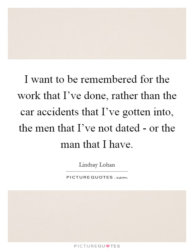 I want to be remembered for the work that I've done, rather than the car accidents that I've gotten into, the men that I've not dated - or the man that I have. Picture Quote #1