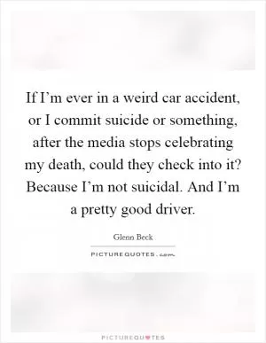 If I’m ever in a weird car accident, or I commit suicide or something, after the media stops celebrating my death, could they check into it? Because I’m not suicidal. And I’m a pretty good driver Picture Quote #1