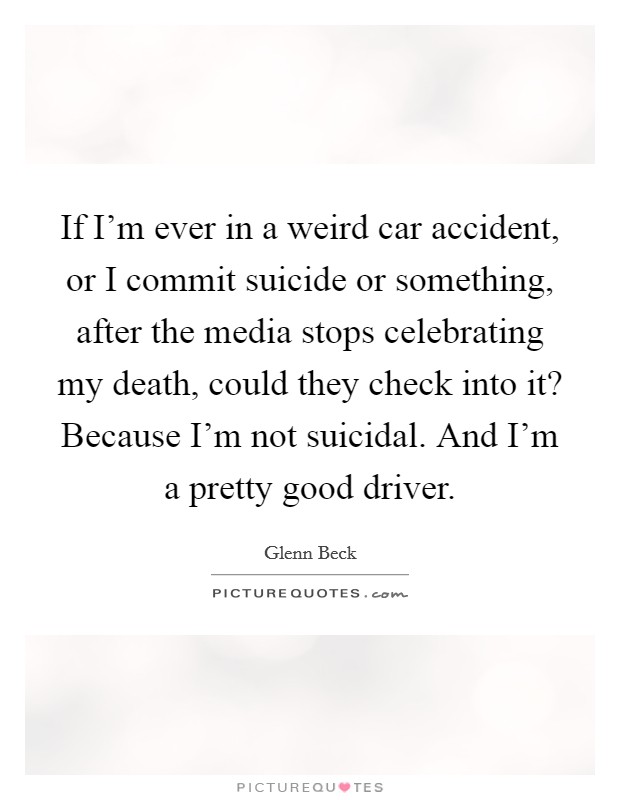 If I'm ever in a weird car accident, or I commit suicide or something, after the media stops celebrating my death, could they check into it? Because I'm not suicidal. And I'm a pretty good driver. Picture Quote #1