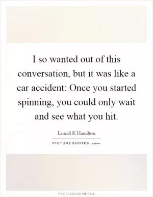 I so wanted out of this conversation, but it was like a car accident: Once you started spinning, you could only wait and see what you hit Picture Quote #1