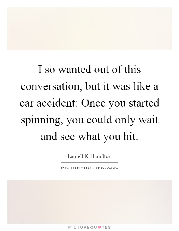 I so wanted out of this conversation, but it was like a car accident: Once you started spinning, you could only wait and see what you hit. Picture Quote #1