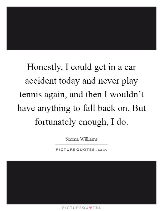 Honestly, I could get in a car accident today and never play tennis again, and then I wouldn't have anything to fall back on. But fortunately enough, I do. Picture Quote #1