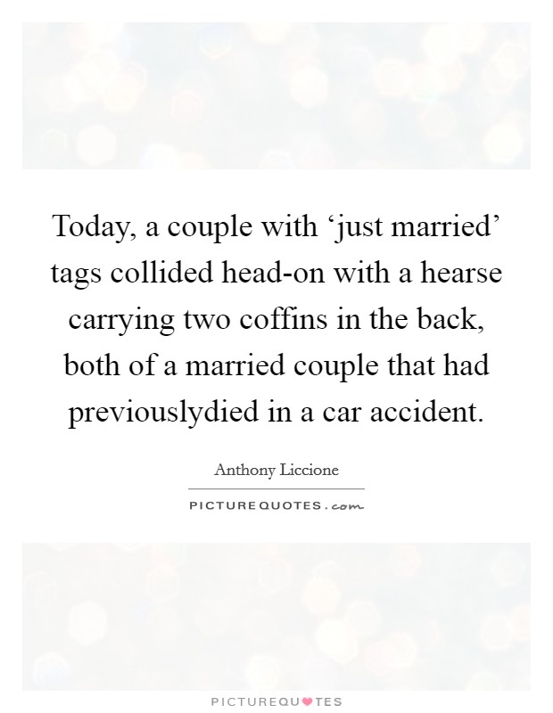 Today, a couple with ‘just married' tags collided head-on with a hearse carrying two coffins in the back, both of a married couple that had previouslydied in a car accident. Picture Quote #1