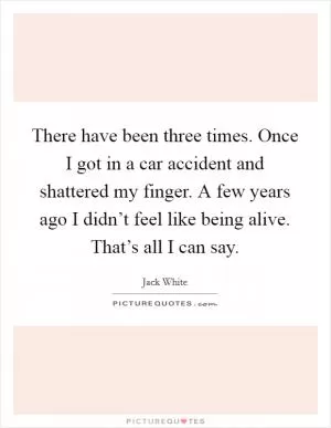 There have been three times. Once I got in a car accident and shattered my finger. A few years ago I didn’t feel like being alive. That’s all I can say Picture Quote #1