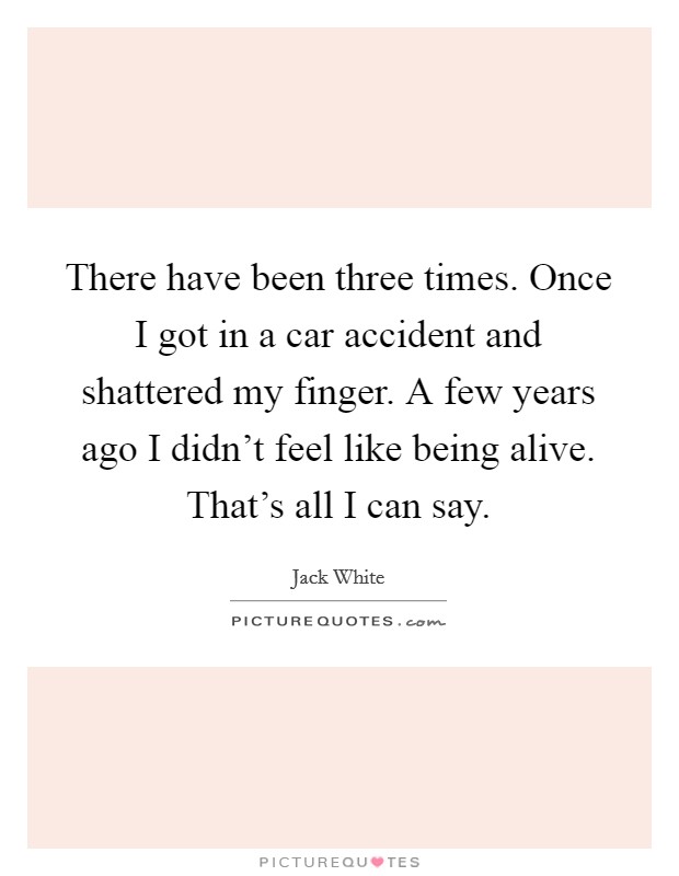 There have been three times. Once I got in a car accident and shattered my finger. A few years ago I didn't feel like being alive. That's all I can say. Picture Quote #1
