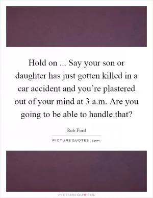 Hold on ... Say your son or daughter has just gotten killed in a car accident and you’re plastered out of your mind at 3 a.m. Are you going to be able to handle that? Picture Quote #1