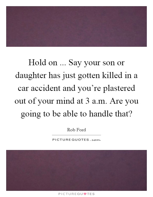 Hold on ... Say your son or daughter has just gotten killed in a car accident and you're plastered out of your mind at 3 a.m. Are you going to be able to handle that? Picture Quote #1